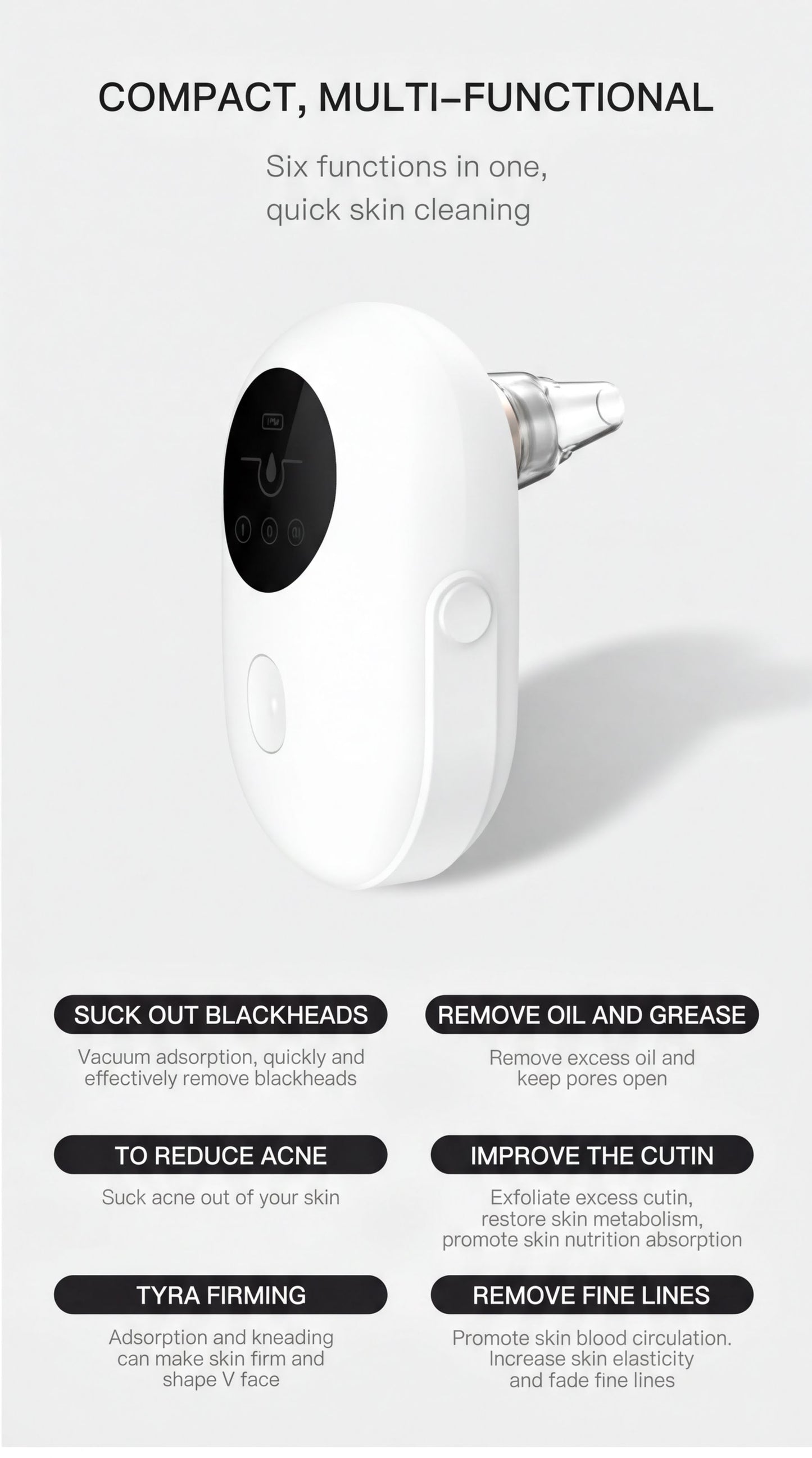 a compact, multi-functional device with six different functions, including suck out blackheads, remove oil and grease, reduce acne, improve the cutin, and remove fine lines.