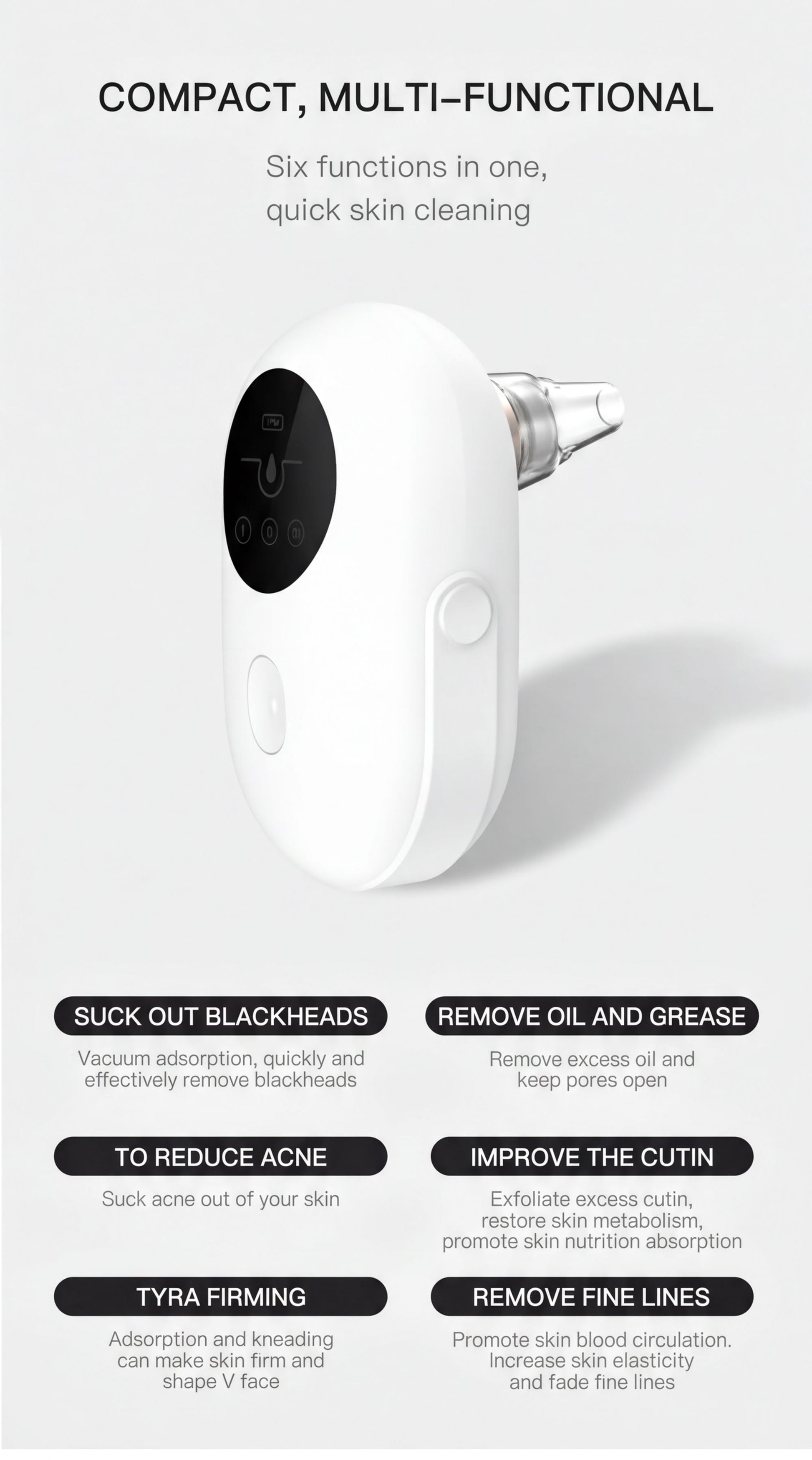 a compact, multi-functional device with six different functions, including suck out blackheads, remove oil and grease, reduce acne, improve the cutin, and remove fine lines.